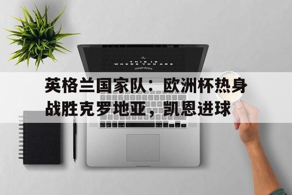 英格兰国家队：欧洲杯热身战胜克罗地亚，凯恩进球的简单介绍